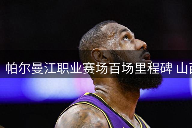 帕尔曼江职业赛场百场里程碑 山西球员创个人新纪录